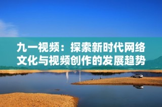 九一视频：探索新时代网络文化与视频创作的发展趋势与挑战