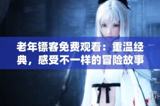 老年镖客免费观看：重温经典，感受不一样的冒险故事