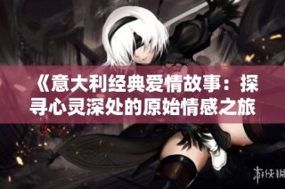 《意大利经典爱情故事：探寻心灵深处的原始情感之旅》