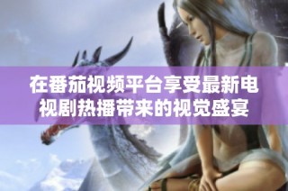 在番茄视频平台享受最新电视剧热播带来的视觉盛宴