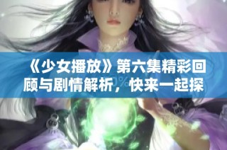 《少女播放》第六集精彩回顾与剧情解析，快来一起探讨吧！