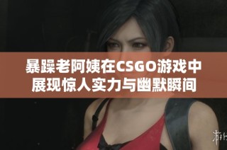 暴躁老阿姨在CSGO游戏中展现惊人实力与幽默瞬间