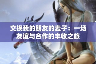 交换我的朋友的麦子：一场友谊与合作的丰收之旅