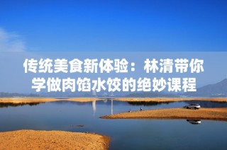 传统美食新体验：林清带你学做肉馅水饺的绝妙课程