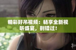 精彩好吊视频：畅享全新视听盛宴，别错过！