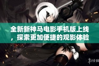 全新新神马电影手机版上线，探索更加便捷的观影体验