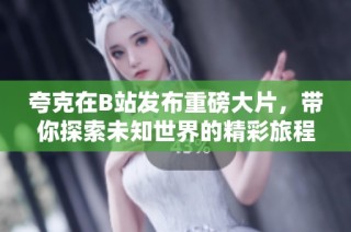夸克在B站发布重磅大片，带你探索未知世界的精彩旅程