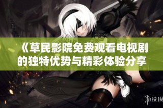 《草民影院免费观看电视剧的独特优势与精彩体验分享》