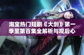淘宝热门短剧《大剑》第一季至第百集全解析与观后心得分享