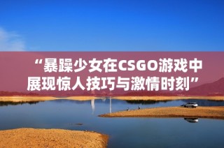 “暴躁少女在CSGO游戏中展现惊人技巧与激情时刻”
