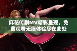 麻花传剧MV精彩呈现，免费观看无痕体验尽在此处