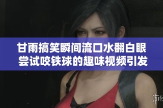 甘雨搞笑瞬间流口水翻白眼 尝试咬铁球的趣味视频引发热议