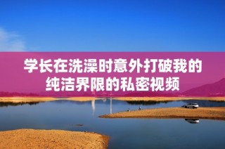 学长在洗澡时意外打破我的纯洁界限的私密视频