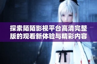 探索陌陌影视平台高清完整版的观看新体验与精彩内容解读