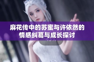 麻花传中的苏蜜与许依然的情感纠葛与成长探讨