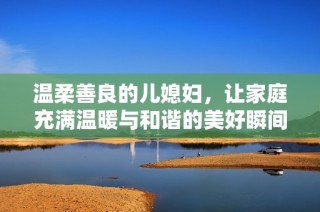 温柔善良的儿媳妇，让家庭充满温暖与和谐的美好瞬间