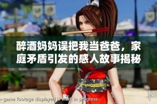 醉酒妈妈误把我当爸爸，家庭矛盾引发的感人故事揭秘