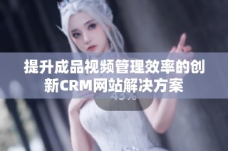 提升成品视频管理效率的创新CRM网站解决方案