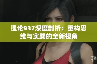 理论937深度剖析：重构思维与实践的全新视角