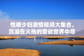 性感少妇激情视频大集合，沉浸在火热的爱欲世界中尽情享受