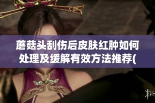 蘑菇头刮伤后皮肤红肿如何处理及缓解有效方法推荐(1)