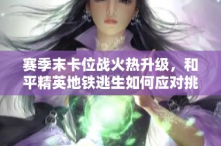 赛季末卡位战火热升级，和平精英地铁逃生如何应对挑战