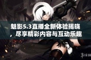 魅影5.3直播全新体验揭晓，尽享精彩内容与互动乐趣