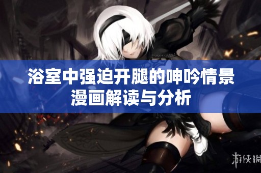 浴室中强迫开腿的呻吟情景漫画解读与分析