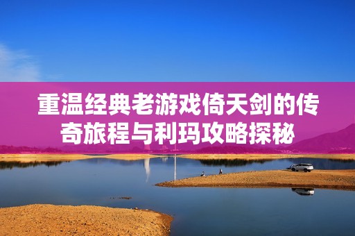 重温经典老游戏倚天剑的传奇旅程与利玛攻略探秘