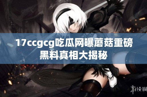 17ccgcg吃瓜网曝蘑菇重磅黑料真相大揭秘