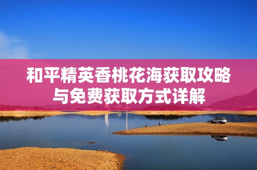 和平精英香桃花海获取攻略与免费获取方式详解