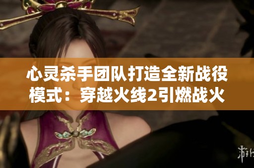 心灵杀手团队打造全新战役模式：穿越火线2引燃战火重燃盛宴
