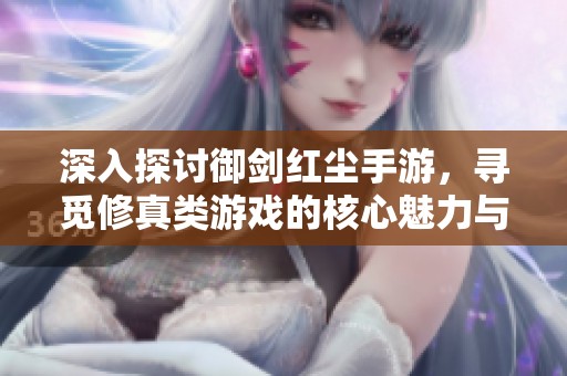 深入探讨御剑红尘手游，寻觅修真类游戏的核心魅力与巅峰体验