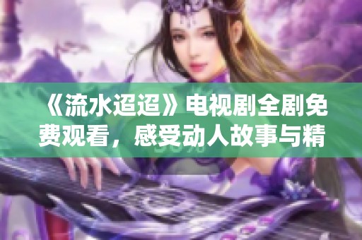 《流水迢迢》电视剧全剧免费观看，感受动人故事与精彩演绎