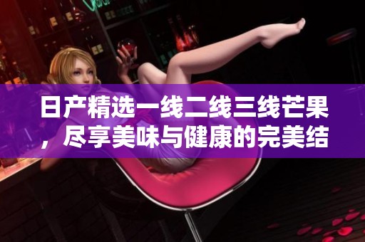 日产精选一线二线三线芒果，尽享美味与健康的完美结合