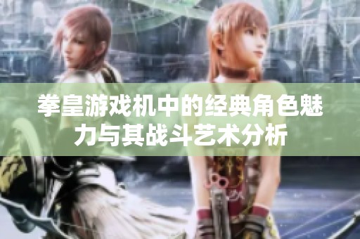 拳皇游戏机中的经典角色魅力与其战斗艺术分析