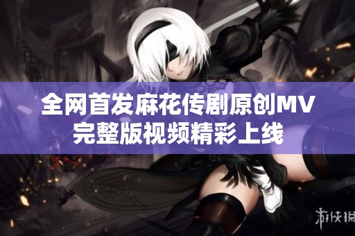 全网首发麻花传剧原创MV完整版视频精彩上线