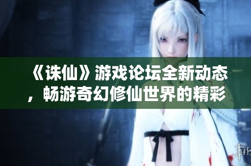 《诛仙》游戏论坛全新动态，畅游奇幻修仙世界的精彩体验