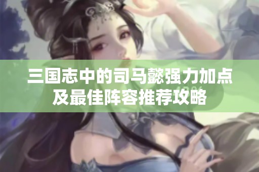 三国志中的司马懿强力加点及最佳阵容推荐攻略