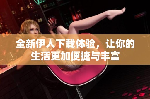 全新伊人下载体验，让你的生活更加便捷与丰富