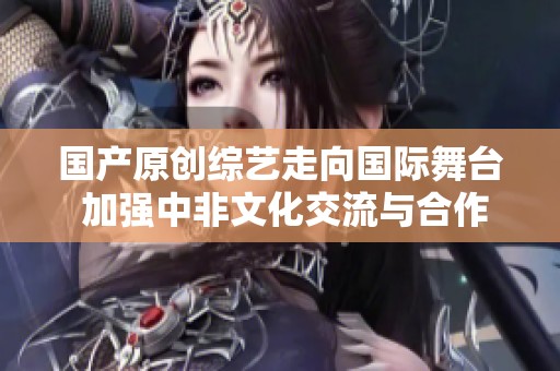 国产原创综艺走向国际舞台 加强中非文化交流与合作