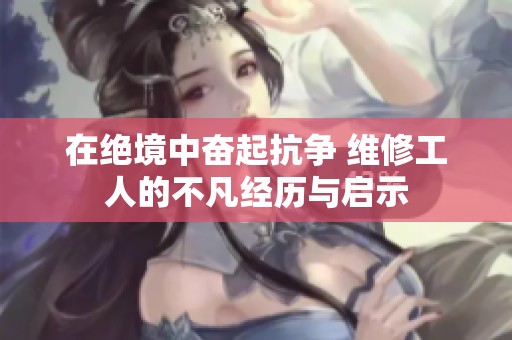 在绝境中奋起抗争 维修工人的不凡经历与启示