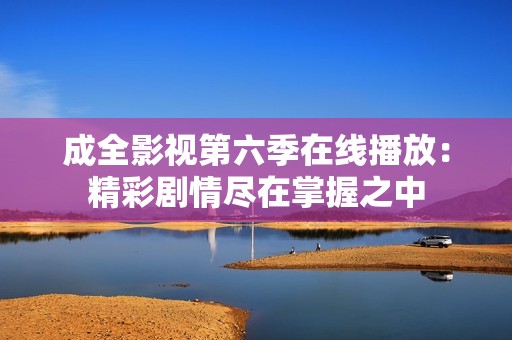 成全影视第六季在线播放：精彩剧情尽在掌握之中