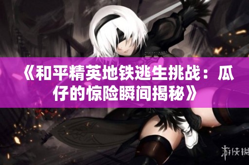 《和平精英地铁逃生挑战：瓜仔的惊险瞬间揭秘》