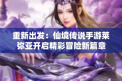 重新出发：仙境传说手游莱弥亚开启精彩冒险新篇章