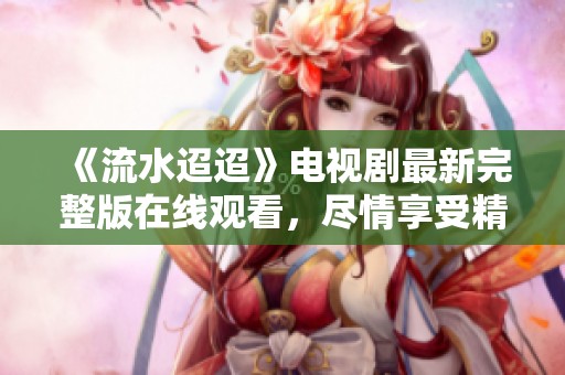 《流水迢迢》电视剧最新完整版在线观看，尽情享受精彩剧情