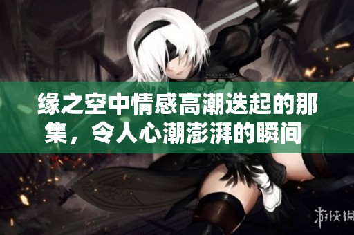 缘之空中情感高潮迭起的那集，令人心潮澎湃的瞬间 