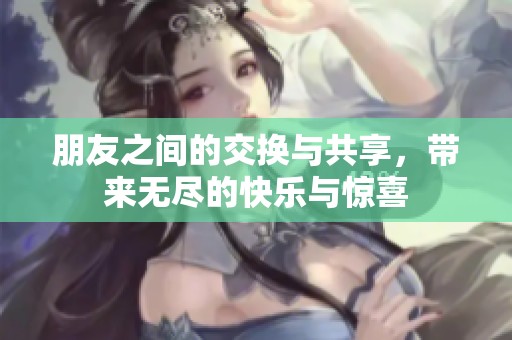 朋友之间的交换与共享，带来无尽的快乐与惊喜