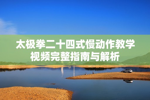 太极拳二十四式慢动作教学视频完整指南与解析