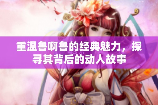 重温鲁啊鲁的经典魅力，探寻其背后的动人故事